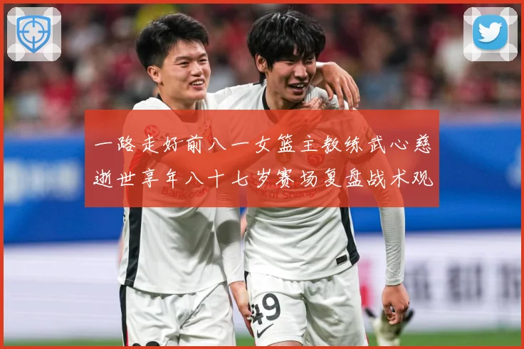 一路走好前八一女篮主教练武心慈逝世享年八十七岁赛场复盘战术观察-深度解析