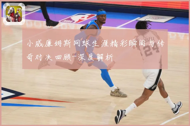 小威廉姆斯网球生涯精彩瞬间与传奇对决回顾-深度解析