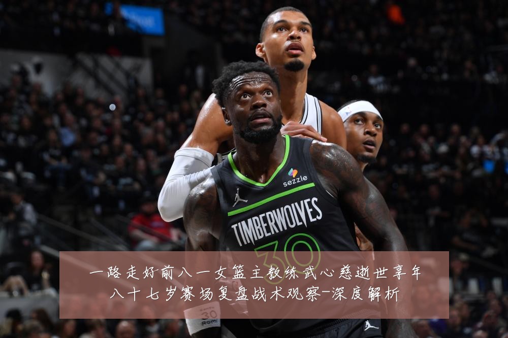 一路走好前八一女篮主教练武心慈逝世享年八十七岁赛场复盘战术观察-深度解析